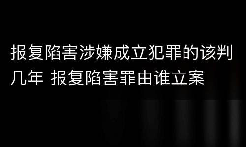 报复陷害涉嫌成立犯罪的该判几年 报复陷害罪由谁立案