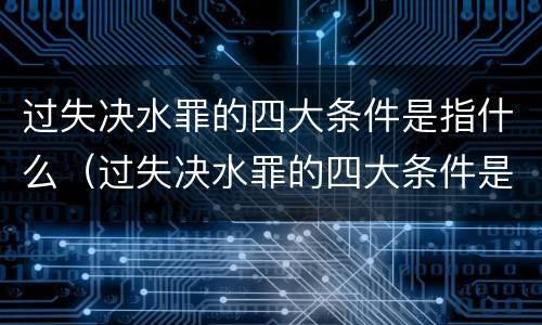 过失决水罪的四大条件是指什么（过失决水罪的四大条件是指什么内容）