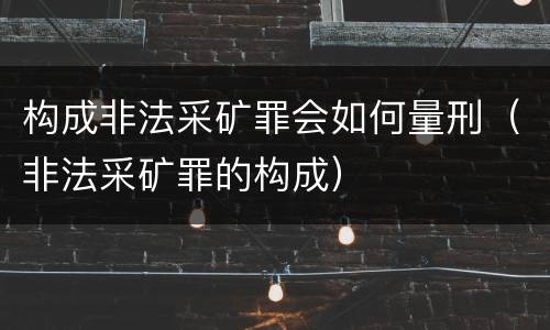 构成非法采矿罪会如何量刑（非法采矿罪的构成）
