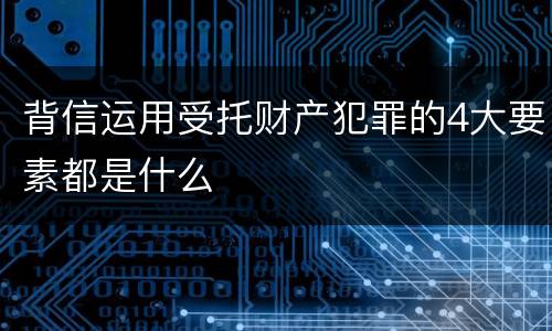背信运用受托财产犯罪的4大要素都是什么