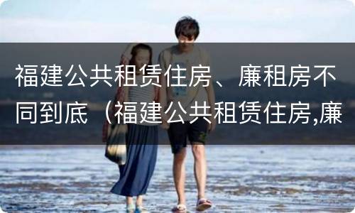 福建公共租赁住房、廉租房不同到底（福建公共租赁住房,廉租房不同到底怎么办）