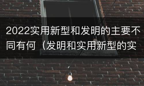 2022实用新型和发明的主要不同有何（发明和实用新型的实用性）