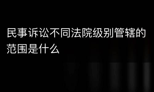 民事诉讼不同法院级别管辖的范围是什么