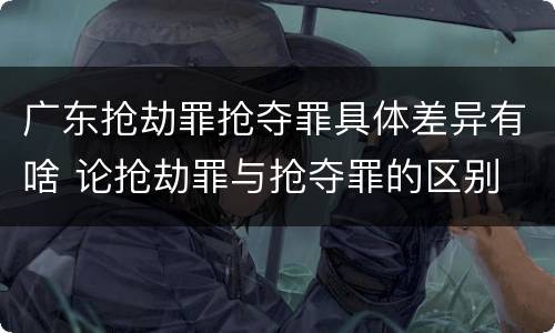 广东抢劫罪抢夺罪具体差异有啥 论抢劫罪与抢夺罪的区别