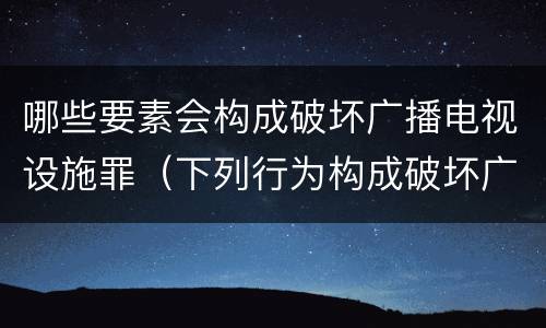 哪些要素会构成破坏广播电视设施罪（下列行为构成破坏广播电视设施）