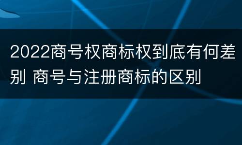 2022商号权商标权到底有何差别 商号与注册商标的区别