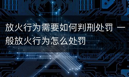 放火行为需要如何判刑处罚 一般放火行为怎么处罚