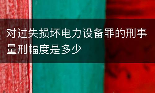 对过失损坏电力设备罪的刑事量刑幅度是多少