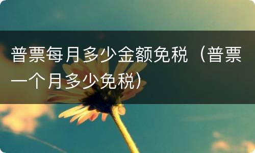 普票每月多少金额免税（普票一个月多少免税）