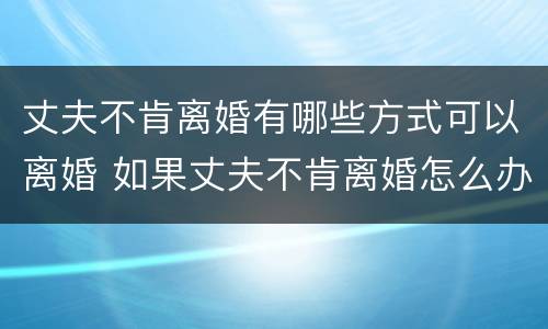 丈夫不肯离婚有哪些方式可以离婚 如果丈夫不肯离婚怎么办