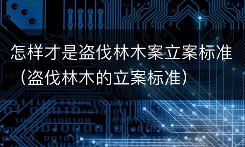 怎样才是盗伐林木案立案标准（盗伐林木的立案标准）