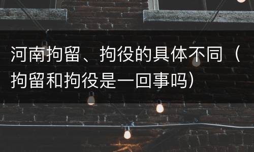 河南拘留、拘役的具体不同（拘留和拘役是一回事吗）
