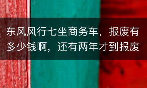 东风风行七坐商务车，报废有多少钱啊，还有两年才到报废期