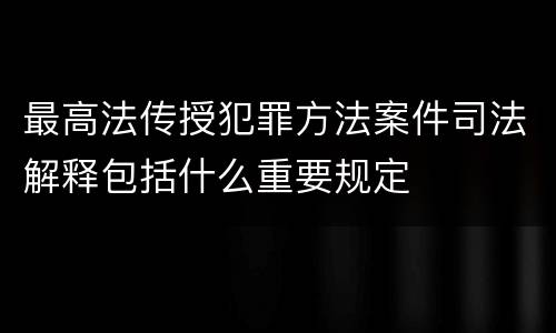 最高法传授犯罪方法案件司法解释包括什么重要规定
