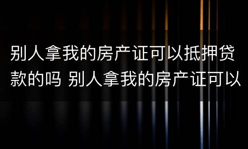 别人拿我的房产证可以抵押贷款的吗 别人拿我的房产证可以抵押贷款的吗安全吗