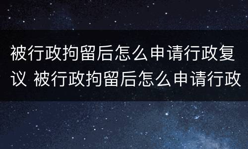 被行政拘留后怎么申请行政复议 被行政拘留后怎么申请行政复议流程