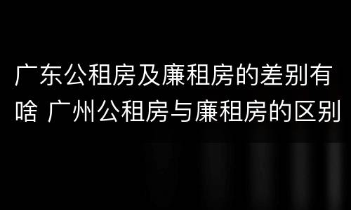广东公租房及廉租房的差别有啥 广州公租房与廉租房的区别
