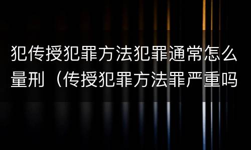 犯传授犯罪方法犯罪通常怎么量刑（传授犯罪方法罪严重吗）