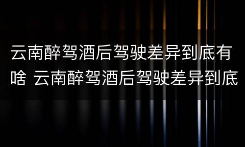 云南醉驾酒后驾驶差异到底有啥 云南醉驾酒后驾驶差异到底有啥影响吗