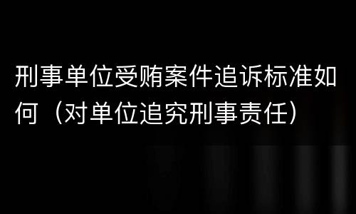 刑事单位受贿案件追诉标准如何（对单位追究刑事责任）