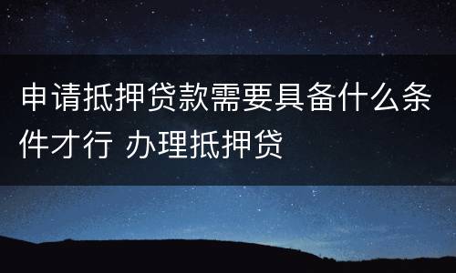 申请抵押贷款需要具备什么条件才行 办理抵押贷