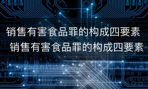 销售有害食品罪的构成四要素 销售有害食品罪的构成四要素是指