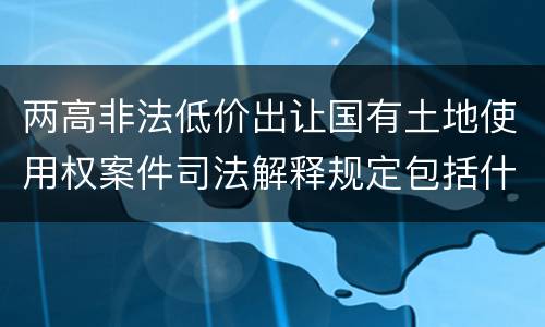 两高非法低价出让国有土地使用权案件司法解释规定包括什么主要内容