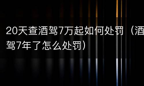20天查酒驾7万起如何处罚（酒驾7年了怎么处罚）