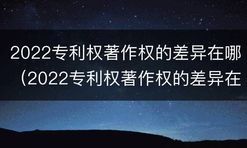 2022专利权著作权的差异在哪（2022专利权著作权的差异在哪查询）