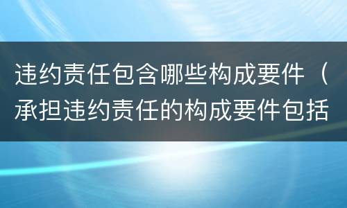 违约责任包含哪些构成要件（承担违约责任的构成要件包括有违约的事实）