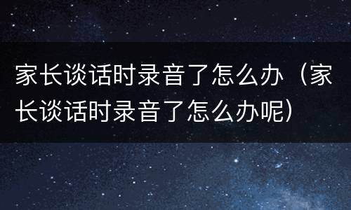 家长谈话时录音了怎么办（家长谈话时录音了怎么办呢）
