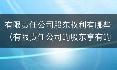 有限责任公司股东权利有哪些（有限责任公司的股东享有的权利包括）