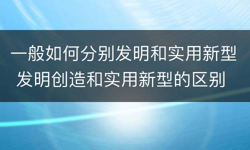 一般如何分别发明和实用新型 发明创造和实用新型的区别