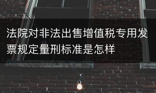 法院对非法出售增值税专用发票规定量刑标准是怎样