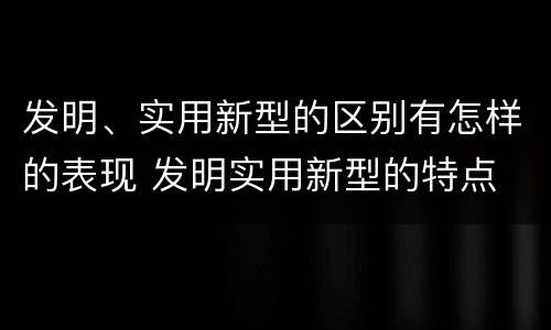 发明、实用新型的区别有怎样的表现 发明实用新型的特点