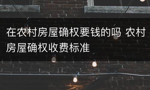 在农村房屋确权要钱的吗 农村房屋确权收费标准