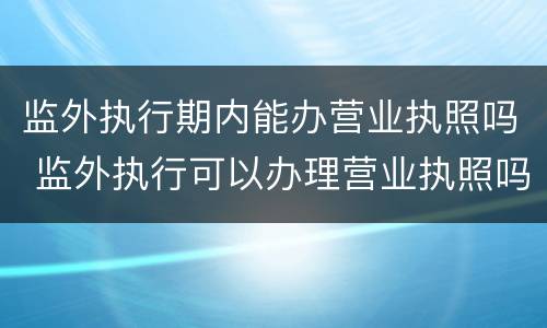 监外执行期内能办营业执照吗 监外执行可以办理营业执照吗