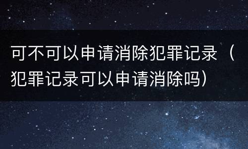 可不可以申请消除犯罪记录（犯罪记录可以申请消除吗）