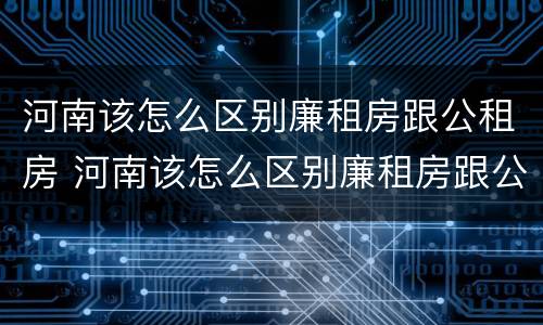 河南该怎么区别廉租房跟公租房 河南该怎么区别廉租房跟公租房呢