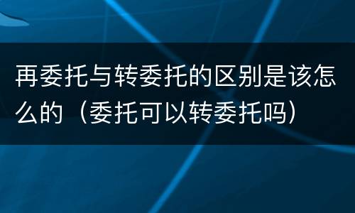 再委托与转委托的区别是该怎么的（委托可以转委托吗）
