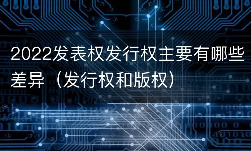 2022发表权发行权主要有哪些差异（发行权和版权）