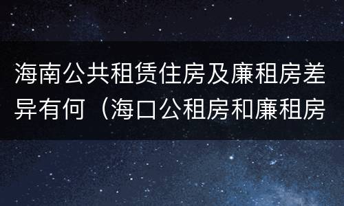 海南公共租赁住房及廉租房差异有何（海口公租房和廉租房的区别）