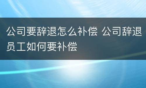 公司要辞退怎么补偿 公司辞退员工如何要补偿