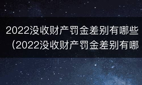 2022没收财产罚金差别有哪些（2022没收财产罚金差别有哪些规定）