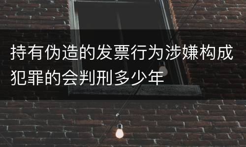 持有伪造的发票行为涉嫌构成犯罪的会判刑多少年