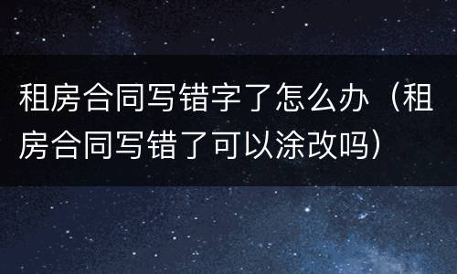 租房合同写错字了怎么办（租房合同写错了可以涂改吗）
