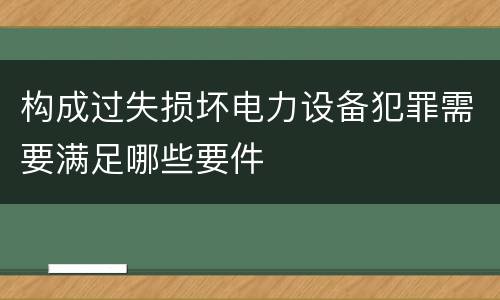 构成过失损坏电力设备犯罪需要满足哪些要件