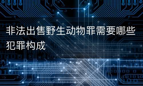 非法出售野生动物罪需要哪些犯罪构成