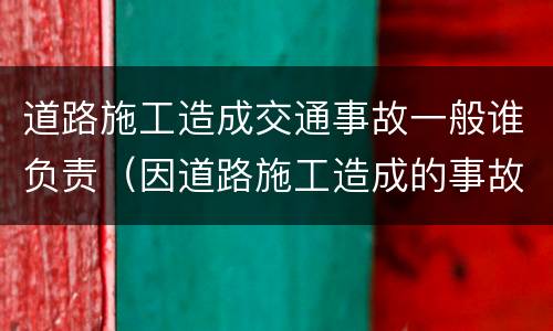 道路施工造成交通事故一般谁负责（因道路施工造成的事故）