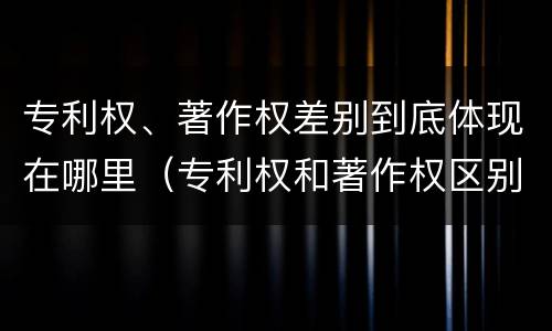 专利权、著作权差别到底体现在哪里（专利权和著作权区别）